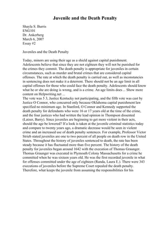 Juvenile and the Death Penalty
Shayla S. Burris
ENG101
Dr. Ankerberg
March 6, 2007
Essay #2
Juveniles and the Death Penalty
Today, minors are using their age as a shield against capital punishment.
Adolescents believe that since they are not eighteen they will not be punished for
the crimes they commit. The death penalty is appropriate for juveniles in certain
circumstances, such as murder and brutal crimes that are considered capital
offenses. The rate at which the death penalty is carried out, as well as inconstancies
in sentencing does not make it a deterrent. There should not be an age limit in all
capital offenses for those who could face the death penalty. Adolescents should know
what he or she are doing is wrong, and is a crime. An age limits does ... Show more
content on Helpwriting.net ...
The vote was 5 3, Justice Kentucky not participating, and the fifth vote was cast by
Justice O Connor, who concurred only because Oklahoma capital punishment law
specified no minimum age. In Stanford, O Connor and Kennedy supported the
death penalty for defendants who were 16 or 17 years old at the time of the crime,
and the four justices who had written the lead opinion in Thompson dissented
(Latzer, Barry). Since juveniles are beginning to get more violent in their acts,
should the age be lowered? If a look is taken at the juvenile criminal statistics today
and compare to twenty years ago, a dramatic decrease would be seen in violent
crime and an increased use of death penalty sentences. For example, Professor Victor
Strieb stated juveniles are one to two percent of all people on death row in the United
States. Throughout the history of juveniles sentenced to death, the rate has been
steady because it has fluctuated more than five percent. The history of the death
penalty for juveniles began around 1642 with the execution of Thomas Graunger.
Thomas Graunger was executed in Plymouth Colony Massachusetts for a crime he
committed when he was sixteen years old. He was the first recorded juvenile in what
for offenses committed under the age of eighteen (Randa, Laura E.). There were 343
executions of juveniles before the Supreme Court repealed the death penalty.
Therefore, what keeps the juvenile from assuming the responsibilities for his
 