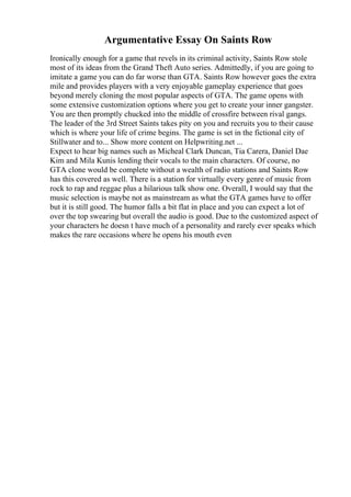 Argumentative Essay On Saints Row
Ironically enough for a game that revels in its criminal activity, Saints Row stole
most of its ideas from the Grand Theft Auto series. Admittedly, if you are going to
imitate a game you can do far worse than GTA. Saints Row however goes the extra
mile and provides players with a very enjoyable gameplay experience that goes
beyond merely cloning the most popular aspects of GTA. The game opens with
some extensive customization options where you get to create your inner gangster.
You are then promptly chucked into the middle of crossfire between rival gangs.
The leader of the 3rd Street Saints takes pity on you and recruits you to their cause
which is where your life of crime begins. The game is set in the fictional city of
Stillwater and to... Show more content on Helpwriting.net ...
Expect to hear big names such as Micheal Clark Duncan, Tia Carera, Daniel Dae
Kim and Mila Kunis lending their vocals to the main characters. Of course, no
GTA clone would be complete without a wealth of radio stations and Saints Row
has this covered as well. There is a station for virtually every genre of music from
rock to rap and reggae plus a hilarious talk show one. Overall, I would say that the
music selection is maybe not as mainstream as what the GTA games have to offer
but it is still good. The humor falls a bit flat in place and you can expect a lot of
over the top swearing but overall the audio is good. Due to the customized aspect of
your characters he doesn t have much of a personality and rarely ever speaks which
makes the rare occasions where he opens his mouth even
 