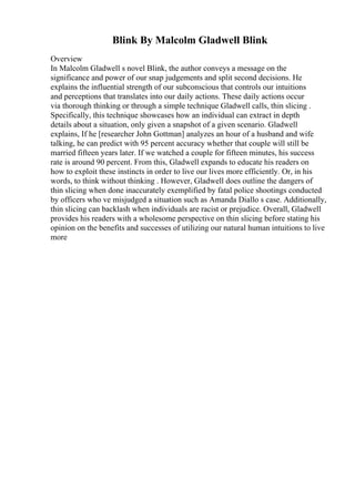 Blink By Malcolm Gladwell Blink
Overview
In Malcolm Gladwell s novel Blink, the author conveys a message on the
significance and power of our snap judgements and split second decisions. He
explains the influential strength of our subconscious that controls our intuitions
and perceptions that translates into our daily actions. These daily actions occur
via thorough thinking or through a simple technique Gladwell calls, thin slicing .
Specifically, this technique showcases how an individual can extract in depth
details about a situation, only given a snapshot of a given scenario. Gladwell
explains, If he [researcher John Gottman] analyzes an hour of a husband and wife
talking, he can predict with 95 percent accuracy whether that couple will still be
married fifteen years later. If we watched a couple for fifteen minutes, his success
rate is around 90 percent. From this, Gladwell expands to educate his readers on
how to exploit these instincts in order to live our lives more efficiently. Or, in his
words, to think without thinking . However, Gladwell does outline the dangers of
thin slicing when done inaccurately exemplified by fatal police shootings conducted
by officers who ve misjudged a situation such as Amanda Diallo s case. Additionally,
thin slicing can backlash when individuals are racist or prejudice. Overall, Gladwell
provides his readers with a wholesome perspective on thin slicing before stating his
opinion on the benefits and successes of utilizing our natural human intuitions to live
more
 