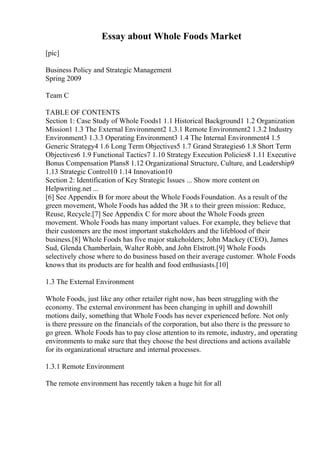 Essay about Whole Foods Market
[pic]
Business Policy and Strategic Management
Spring 2009
Team C
TABLE OF CONTENTS
Section 1: Case Study of Whole Foods1 1.1 Historical Background1 1.2 Organization
Mission1 1.3 The External Environment2 1.3.1 Remote Environment2 1.3.2 Industry
Environment3 1.3.3 Operating Environment3 1.4 The Internal Environment4 1.5
Generic Strategy4 1.6 Long Term Objectives5 1.7 Grand Strategies6 1.8 Short Term
Objectives6 1.9 Functional Tactics7 1.10 Strategy Execution Policies8 1.11 Executive
Bonus Compensation Plans8 1.12 Organizational Structure, Culture, and Leadership9
1.13 Strategic Control10 1.14 Innovation10
Section 2: Identification of Key Strategic Issues ... Show more content on
Helpwriting.net ...
[6] See Appendix B for more about the Whole Foods Foundation. As a result of the
green movement, Whole Foods has added the 3R s to their green mission: Reduce,
Reuse, Recycle.[7] See Appendix C for more about the Whole Foods green
movement. Whole Foods has many important values. For example, they believe that
their customers are the most important stakeholders and the lifeblood of their
business.[8] Whole Foods has five major stakeholders; John Mackey (CEO), James
Sud, Glenda Chamberlain, Walter Robb, and John Elstrott.[9] Whole Foods
selectively chose where to do business based on their average customer. Whole Foods
knows that its products are for health and food enthusiasts.[10]
1.3 The External Environment
Whole Foods, just like any other retailer right now, has been struggling with the
economy. The external environment has been changing in uphill and downhill
motions daily, something that Whole Foods has never experienced before. Not only
is there pressure on the financials of the corporation, but also there is the pressure to
go green. Whole Foods has to pay close attention to its remote, industry, and operating
environments to make sure that they choose the best directions and actions available
for its organizational structure and internal processes.
1.3.1 Remote Environment
The remote environment has recently taken a huge hit for all
 