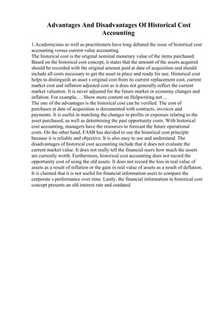 Advantages And Disadvantages Of Historical Cost
Accounting
1.Academicians as well as practitioners have long debated the issue of historical cost
accounting versus current value accounting.
The historical cost is the original nominal monetary value of the items purchased.
Based on the historical cost concept, it states that the amount of the assets acquired
should be recorded with the original amount paid at date of acquisition and should
include all costs necessary to get the asset in place and ready for use. Historical cost
helps to distinguish an asset s original cost from its current replacement cost, current
market cost and inflation adjusted cost as it does not generally reflect the current
market valuation. It is never adjusted for the future market or economy changes and
inflation. For example, ... Show more content on Helpwriting.net ...
The one of the advantages is the historical cost can be verified. The cost of
purchases at date of acquisition is documented with contracts, invoices and
payments. It is useful in matching the changes in profits or expenses relating to the
asset purchased, as well as determining the past opportunity costs. With historical
cost accounting, managers have the resources to forecast the future operational
costs. On the other hand, FASB has decided to use the historical cost principle
because it is reliable and objective. It is also easy to use and understand. The
disadvantages of historical cost accounting include that it does not evaluate the
current market value. It does not really tell the financial users how much the assets
are currently worth. Furthermore, historical cost accounting does not record the
opportunity cost of using the old assets. It does not record the loss in real value of
assets as a result of inflation or the gain in real value of assets as a result of deflation.
It is claimed that it is not useful for financial information users to compare the
corporate s performance over time. Lastly, the financial information in historical cost
concept presents an old interest rate and outdated
 