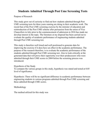 Students Admitted Through Post Ume Screening Tests
Purpose of Research
This study grew out of curiosity to find out how students admitted through Post
UME screening tests for three years running are doing in their academic work. The
recent ban of the Post UME screening exercise by the minister of education and
reintroduction of the Post UME scheme after persuasion from the union of Vice
Chancellors in July prior to the commencement of admission in 2016 has made me
develop interest in the topic. The literature at my disposal has been carried out to
evaluate the quality of academic performance of engineering students admitted
through Post UME screening test.
This study is therefore well timed and well positioned to generate data for
improving the exercise if it does have an effect in the academic performance. The
purpose of the research therefore, is to evaluate the academic performance of the
students admitted through Post UME screening test. Also to look critically at the
generated data that will prove their superiority over their predecessors who were
admitted through their UME scores in 2004 before the screening process was
introduced.
Hypothesis of the Study
To compare the various groups in this study, hypothesis was stated and tested at 0.05
level of significance.
Hypothesis: There will be no significant difference in academic performance between
engineering students in various programs admitted through Post UME screening and
those admitted through UME scores.
Methodology
The method utilized for this study was
 
