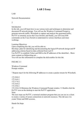 LAB 2 Essay
LAB
Network Documentation
2
Introduction
In this lab, you will learn how to use various tools and techniques to determine and
document IP network design. You will use the Windows Command Prompt to
generate network traffic; Wireshark to capture and analyze the generated traffic;
PuTTY to remotely access the Cisco Switch; and finally, you will issue IOS
commands on the Cisco Switch to understand its various interfaces and inner
workings.
Learning Objectives
Upon completing this lab, you will be able to:
Develop a plan for identifying and documenting the logical IP network design and IP
addressing schema based on data collected from Lab #1
Use PuTTY to establish Telnet and SSH to the IP addresses of the identified... Show
more content on Helpwriting.net ...
You will use this information to complete the deliverables for this lab.
FIGURE 2.3
Windows Command
Prompt window
7.Repeat step 6 for the following IP addresses to create a packet stream for Wireshark.
172.30.0.2
172.16.8.1
172.17.0.2
172.16.0.2
172.19.0.1
172.19.0.2 8.Minimize the Windows Command Prompt window. 9. Double click the
PuTTY icon on the desktop to start the PuTTY application.
Note:
The next steps use PuTTY, a terminal emulator program that you can use as a client
to create a variety of secure connections to network resources. This lab uses it to
create Telnet and SSH sessions.
Hands On Steps
21
 