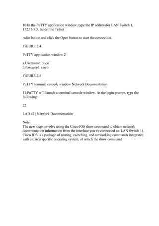 10.In the PuTTY application window, type the IP addressfor LAN Switch 1,
172.16.8.5. Select the Telnet
radio button and click the Open button to start the connection.
FIGURE 2.4
PuTTY application window 2
a.Username: cisco
b.Password: cisco
FIGURE 2.5
PuTTY terminal console window Network Documentation
11.PuTTY will launch a terminal console window. At the login prompt, type the
following:
22
LAB #2 | Network Documentation
Note:
The next steps involve using the Cisco IOS show command to obtain network
documentation information from the interface you ve connected to (LAN Switch 1).
Cisco IOS is a package of routing, switching, and networking commands integrated
with a Cisco specific operating system, of which the show command
 