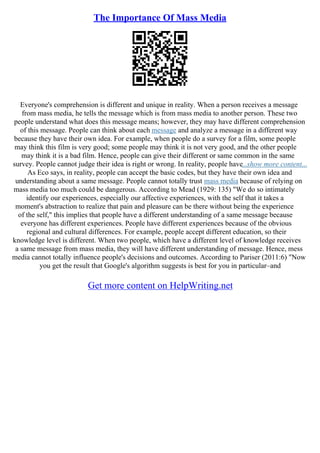 The Importance Of Mass Media
Everyone's comprehension is different and unique in reality. When a person receives a message
from mass media, he tells the message which is from mass media to another person. These two
people understand what does this message means; however, they may have different comprehension
of this message. People can think about each message and analyze a message in a different way
because they have their own idea. For example, when people do a survey for a film, some people
may think this film is very good; some people may think it is not very good, and the other people
may think it is a bad film. Hence, people can give their different or same common in the same
survey. People cannot judge their idea is right or wrong. In reality, people have...show more content...
As Eco says, in reality, people can accept the basic codes, but they have their own idea and
understanding about a same message. People cannot totally trust mass media because of relying on
mass media too much could be dangerous. According to Mead (1929: 135) "We do so intimately
identify our experiences, especially our affective experiences, with the self that it takes a
moment's abstraction to realize that pain and pleasure can be there without being the experience
of the self," this implies that people have a different understanding of a same message because
everyone has different experiences. People have different experiences because of the obvious
regional and cultural differences. For example, people accept different education, so their
knowledge level is different. When two people, which have a different level of knowledge receives
a same message from mass media, they will have different understanding of message. Hence, mess
media cannot totally influence people's decisions and outcomes. According to Pariser (2011:6) "Now
you get the result that Google's algorithm suggests is best for you in particular–and
Get more content on HelpWriting.net
 