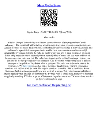 Mass Media Essay
Crystal Tunis 12/4/2017 HUM/186 Allyson Wells
Mass media
Life has changed dramatically over the last century because of the progression of media
technology. The ones that I will be talking about is radio, television, computers, and the internet.
A radio is one of the major developments. The first radio was broadcasted in 1909 in America. The
radio made it possible for everyone in the world to hear news events around the world.(J.
Saltzman) Everyone can listen to the radio no matter where you are. It has a big impact on music.
It has a big impact on music because you can hear any kind of music that you want and hear all
the new songs that just came out. The radio has a impact on the political landscape because you
can hear all the new political news on the radio. Also the leaders relied on the radio to pass on
messages to the public so they know what is going on. The radio also helps raise money for
programs.(N/A) Television is another one of the major development. The first commercial
broadcast was in New York in 1939. The regular broadcast started in 1941 in the United States.(J.
Saltzman) With television you could hear and see it all in action. Television increases childhood
obesity because when children are in front of the TV they want to snack more. It improves marriage
struggles by watching TV it has negative affect on marriages because some TV shows have an effect
on how you think about your
Get more content on HelpWriting.net
 