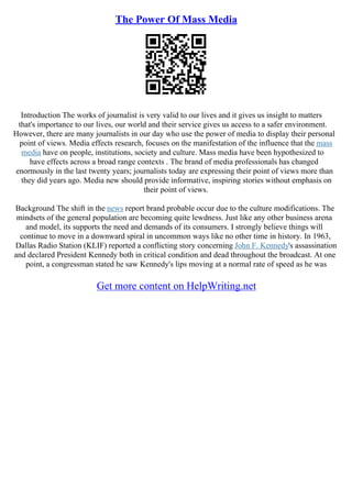 The Power Of Mass Media
Introduction The works of journalist is very valid to our lives and it gives us insight to matters
that's importance to our lives, our world and their service gives us access to a safer environment.
However, there are many journalists in our day who use the power of media to display their personal
point of views. Media effects research, focuses on the manifestation of the influence that the mass
media have on people, institutions, society and culture. Mass media have been hypothesized to
have effects across a broad range contexts . The brand of media professionals has changed
enormously in the last twenty years; journalists today are expressing their point of views more than
they did years ago. Media new should provide informative, inspiring stories without emphasis on
their point of views.
Background The shift in the news report brand probable occur due to the culture modifications. The
mindsets of the general population are becoming quite lewdness. Just like any other business arena
and model, its supports the need and demands of its consumers. I strongly believe things will
continue to move in a downward spiral in uncommon ways like no other time in history. In 1963,
Dallas Radio Station (KLIF) reported a conflicting story concerning John F. Kennedy's assassination
and declared President Kennedy both in critical condition and dead throughout the broadcast. At one
point, a congressman stated he saw Kennedy's lips moving at a normal rate of speed as he was
Get more content on HelpWriting.net
 