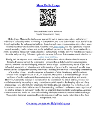 Mass Media Usage
Introduction to Media Industries
Media Visualization Essay
Media Usage Mass media has become a powerful tool in shaping our culture, and is largely
reflective of our society today. According to our text book and class lecture notes, mass media can be
loosely defined as the technological vehicles through which mass communication takes place, along
with the industries which control them. Over the years, mass media, has had a profound effect on
American society, on its culture, and on the individuals exposed to the media. Mass media effects
people differently because of varied amounts of exposure and formats; however with the convergence
of media, todays society fails to recognize the immense influence that mass communication has on
...show more content...
Finally, our society uses mass communication and media as a form of education via research.
Initially, I was unaware of the information I consumed on a daily basis from varying media
sources; however after reviewing my journal of media usage, I became acutely aware of just how
influential media is to my education and understanding of the world. For example, I spend a large
amount of time doing research for my homework– from required research to looking up the meaning
of a word or phrase. I am often exposed to hundreds of sites– functioning as informational
sources–with a simple click on a URL or hyperlink. Our culture is influenced through various
mediums of media, and educated on various topics including, culture, opinions, and people.
However, we must be cautious of the validity of the information we obtain and use, because the
media is constantly attempting to sway or manipulate public opinion. By keeping a journal of my
media usage I was able to better understand how media plays an important role in my life. I also
became more aware of the influence media has on society, and how I can become more cognizant of
its notable impacts. In our society media plays a larger role than most individuals realize. As mass
communication and media are constantly evolving it is important that we understand these changes.
Through this deepened awareness I hope to immerse myself in a media culture that is free from
manipulation, bias
Get more content on HelpWriting.net
 
