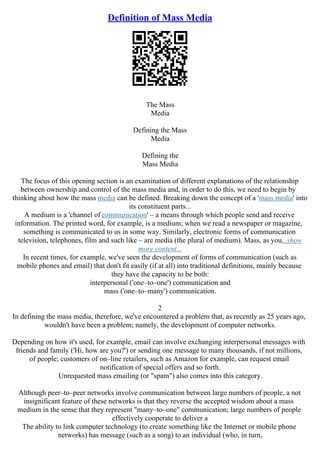 Definition of Mass Media
The Mass
Media
Defining the Mass
Media
Defining the
Mass Media
The focus of this opening section is an examination of different explanations of the relationship
between ownership and control of the mass media and, in order to do this, we need to begin by
thinking about how the mass media can be defined. Breaking down the concept of a 'mass media' into
its constituent parts...
A medium is a 'channel of communication' – a means through which people send and receive
information. The printed word, for example, is a medium; when we read a newspaper or magazine,
something is communicated to us in some way. Similarly, electronic forms of communication
television, telephones, film and such like – are media (the plural of medium). Mass, as you...show
more content...
In recent times, for example, we've seen the development of forms of communication (such as
mobile phones and email) that don't fit easily (if at all) into traditional definitions, mainly because
they have the capacity to be both:
interpersonal ('one–to–one') communication and
mass ('one–to–many') communication.
2
In defining the mass media, therefore, we've encountered a problem that, as recently as 25 years ago,
wouldn't have been a problem; namely, the development of computer networks.
Depending on how it's used, for example, email can involve exchanging interpersonal messages with
friends and family ('Hi, how are you?') or sending one message to many thousands, if not millions,
of people; customers of on–line retailers, such as Amazon for example, can request email
notification of special offers and so forth.
Unrequested mass emailing (or "spam") also comes into this category.
Although peer–to–peer networks involve communication between large numbers of people, a not
insignificant feature of these networks is that they reverse the accepted wisdom about a mass
medium in the sense that they represent "many–to–one" communication; large numbers of people
effectively cooperate to deliver a
The ability to link computer technology (to create something like the Internet or mobile phone
networks) has message (such as a song) to an individual (who, in turn,
 