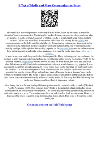 Effect of Media and Mass Communication Essay
The media is a powerful presence within the lives of others. It can be described as the main
channel of mass communication. Media is often used to deliver a message to a large audience who
are diverse. It can be written, broadcast or spoken. Media is a significant force within modern
culture. Culture can be defined as the norms and values of a society. In our culture, the
communications media hold an influential place in disseminating information, forming attitudes,
and motivating behaviour. Technological advances are increasing the role of the media and its
capacity to shape public opinion. Our society depends on the news media to provide information to
help us form opinions and make voting decisions. It is clear the media has a huge...show more
content...
It was cheaper and made large scale distribution possible. These technology advances allowed the
medium to enter popular culture and enhancing its influence within society [McLuhan, 1962]. By the
nineteen twenties, mass media became known not only for print media, but radio and television
also. Television provided both information and entertainment which became very popular. It was
considered easier than actively reading. In recent times, mass media has taken on a different form;
the internet. It is now the most popular form of mass media. Not only has the internet become a
sensation but mobile phones, blogs and podcasts have all become the new forms of mass media
within our modern culture. The media is easily accessed and waiting for us at the touch of a button.
As a result, our culture is enormously influenced by the media. In this essay I will be discussing the
media and deviance and the effects it has on our culture.
One theory that was formed during this investigation was the cumulative effects model [Elisabeth
Noelle–Neumann, 1974]. This complex theory looks at the potential affects media has on an
individual with an active media consumption. This theory focuses on the agenda setting function in
which the media acts upon. The media cannot force an individual to think a certain way. However it
does have the power to control what the individual thinks about. If an issue is frequently in the
media, the
Get more content on HelpWriting.net
 