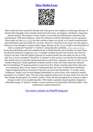 Mass Media Essay
Mass media has been around for decades and it has grown more rapidly as technology advances. It
started with telegraphs and eventually turned into televisions, newspapers, cell phones, magazines,
and the internet. The purpose of mass media is to provide news/information, education, and
entertainment. With these purposes, comes the influence of all the information we are exposed to.
Most might say that mass media has had a positive impact on society as it's made communication
and information easily accessible for everyone. However, what they're not aware of is the negative
influences it has brought to women's body–image. Because of the media's endless advertisements of
what is considered "beautiful" or "perfect", eating disorders and body...show more content...
Exercising and dieting used to be emphasized for its health benefits, but nowadays, it's more about
the physical attraction it might give you. I wouldn't consider myself to be anorexic, but what I'm
trying to say here is that the media's portrayal of women's bodies has also made me feel as if the
only way I can be considered "beautiful" or "perfect" in this society is to look like the abnormally
thin models who are constantly being advertised on televisions, magazine, and all over the internet.
Another thing that I found significant in Bordo's article is when she writes about the influence
that US and Britain TV programs had on women from Fiji. Bordo concludes that before television
was introduced, there was no reports of eating disorders, but when "United States and Britain
began broadcasting there, 62 percent of the girls surveyed reported dieting." A country where
"voluptuous" bodies were favored changed immediately as soon as they were exposed to media's
perception of a "perfect" body. This part really emphasized the power of mass media. Not only did
they change the perception of women's "perfect" body, but they prompted these women to make a
change in order to be considered perfect. With media constantly plastering photo shopped or
airbrushed images of "perfect" models, women continue to be dissatisfied with their bodies. They
continuously compare themselves
Get more content on HelpWriting.net
 