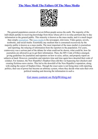 The Mass Medi The Failure Of The Mass Media
The general population consists of seven billion people across the earth. The majority of the
individuals partake in receiving knowledge from those whose job it is to relay pertinent day to day
information to the general public. This minority is known as the mass media, and it is much larger
than simply journalism. The mass media is the newspaper, television, Video games, novels,
textbooks, and social media. Essentially any medium that is consumed excessively by the
majority public is known as a mass media. The most important of the mass media's is journalism
and reporting; the relaying of information from the reporters to the population. For years,
controversy was a serious part of the debate for what could not be shown, what could be, how far
journalists are allowed to go to get their information. Then, the SPJ: Code of Ethics emerged,
giving guidelines for journalists and reporters on how to seize, utilize, and properly report on
subjects at hand. However, journalists and reporters time and time again have deserted their code of
conduct. For instance, the New Republic's Stephen Glass did this via bypassing fact checkers and
creating fictitious news stories. This led to the downfall of the New Republic's reputation, along
with ending the career of Stephen Glass. Though the exact same is not being done with reporting
politics, their use of power has become an arbitrary system, where they decide what suits their own
political standing and showing the information in such a
Get more content on HelpWriting.net
 