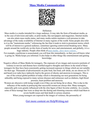 Mass Media Communication
Definition
Mass media is a media intended for a large audience. It may take the form of broadcast media, as
in the case of television and radio, or print media, like newspapers and magazines. Internet media
can also attain mass media status, and many media outlets maintain a web presence to take
advantage of the ready availability of Internet in many regions of the world. Some people also refer
to it as the "mainstream media," referencing the fact that it tends to stick to prominent stories which
will be of interest to a general audience, sometimes ignoring controversial breaking news. Many
people around the world rely on this form of media for news and entertainment, and globally, it is a
huge industry. People often think of mass media...show more content...
For example, a politician is assassinated; you will hear this immediately, so that you will know what
is going on. Media keeps you informed. It also helps in other things like entertainment and gaining
knowledge.
Negative effects of Mass Media for teenagers, The exposure of sex images and excessive portraits of
violence in movies and dramas have instilled negative thoughts and taboos in the mind of these
teenagers for they have been consistently getting increased exposure to things which are not suitable
for their age. Thousands of advertisements on junk food, fast food, soft–drink, etc are shown on TV
and heard over radio have indirectly lead to the grown of obesity and anorexia in teenagers. This is
one of the critical global problem of today which is threatening our next generations for being
unhealthy and being exposed to many serious diseases and sicknesses such as diabetes, high blood
pressure, heart problem and anorexia.
Women are obsessive with losing weight even if they are not being fat or obese. This is due to the
influence of the media in portraying that successful women are always thin. Many teenagers,
especially girls were greatly influenced with the slim figure of their favorite celebrity. As a results,
some of these teenage fans were so deep into the dieting and slimming concerns which lead them to
severe health issues and fatal death in serious situation.
When young teenagers are exposed to the images of violence, the personality of
Get more content on HelpWriting.net
 