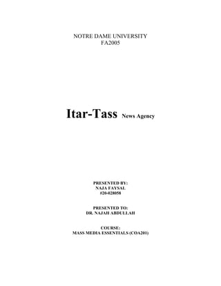 NOTRE DAME UNIVERSITY
         FA2005




Itar-Tass           News Agency




         PRESENTED BY:
          NAJA FAYSAL
           #20-028058


         PRESENTED TO:
      DR. NAJAH ABDULLAH


           COURSE:
 MASS MEDIA ESSENTIALS (COA201)
 