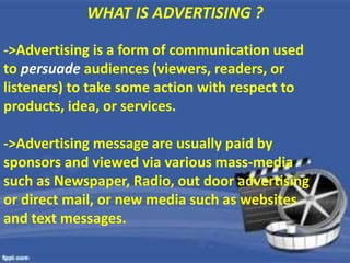 WHAT IS ADVERTISING ?WHAT IS ADVERTISING ?
->Advertising is a form of communication used
to persuade audiences (viewers, readers, or
listeners) to take some action with respect to
products, idea, or services.
->Advertising message are usually paid by
sponsors and viewed via various mass-media
such as Newspaper, Radio, out door advertising
or direct mail, or new media such as websites
and text messages.
 