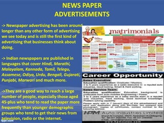 NEWS PAPER
ADVERTISEMENTS
-> Newspaper advertising has been around
longer than any other form of advertising
we see today and is still the first kind of
advertising that businesses think about
doing.
-> Indian newspapers are published in
languages that cover Hindi, Marathi,
Malayalam, Kannada, Tamil, Telegu,
Assamese, Odiya, Urdu, Bengali, Gujarati,
Punjabi, Marwari and much more.
->They are a good way to reach a large
number of people, especially those aged
45-plus who tend to read the paper more
frequently than younger demographic
groups who tend to get their news from
television, radio or the internet.
 