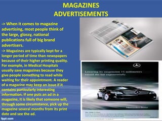 MAGAZINES
ADVERTISEMENTS
-> When it comes to magazine
advertising, most people think of
the large, glossy, national
publications full of big brand
advertisers.
-> Magazines are typically kept for a
longer period of time than newspapers
because of their higher printing quality.
For example, in Medical Hospitals
usually save magazines because they
give people something to read while
waiting for their appointment. A reader
of a magazine may keep an issue if it
contains particularly interesting
information. If one puts an ad in a
magazine, it is likely that someone will,
through some circumstance, pick up the
magazine several months from its print
date and see the ad.
 