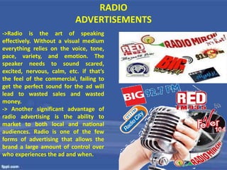 RADIO
ADVERTISEMENTS
->Radio is the art of speaking
effectively. Without a visual medium
everything relies on the voice, tone,
pace, variety, and emotion. The
speaker needs to sound scared,
excited, nervous, calm, etc. if that’s
the feel of the commercial, failing to
get the perfect sound for the ad will
lead to wasted sales and wasted
money.
-> Another significant advantage of
radio advertising is the ability to
market to both local and national
audiences. Radio is one of the few
forms of advertising that allows the
brand a large amount of control over
who experiences the ad and when.
 