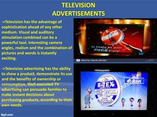 TELEVISION
ADVERTISEMENTS
->Television has the advantage of
sophistication ahead of any other
medium. Visual and auditory
stimulation combined can be a
powerful tool. Interesting camera
angles, realism and the combination of
pictures and words is instantly
exciting.
->Television advertising has the ability
to show a product, demonstrate its use
and the benefits of ownership or
consumption. Well-executed TV
advertising can persuade families to
make instant decisions about
purchasing products, according to their
own needs.
 