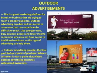 OUTDOOR
ADVERTISEMENTS
-> This is a great marketing platform for
brands or business that are trying to
reach a broader audience. Outdoor
advertising is public and has access to
consumers that can sometimes be
difficult to reach. Like younger users,
busy business people and lower income
consumers who may not have access to
traditional mediums, so this type of
advertising can help them.
-> Outdoor advertising provides the final
push before a point of purchase. When a
customer is near a point of purchase,
outdoor advertising generates
widespread awareness.
 