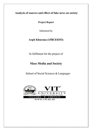 Analysis of sources and effect of fake news on society
Project Report
Submitted by
Arpit Khurana (15BCE0353)
In fulfilment for the project of
Mass Media and Society
School of Social Sciences & Languages
 