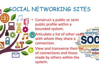 SOCIAL NETWORKING SITES
• Construct a public or semi
public profile within a
bounded system.
• Articulate a list of other users
with whom they share a
connection.
• View and transverse their list
of connections and those
made by others within the
system.
 