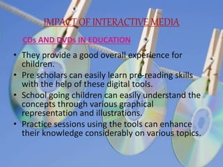 IMPACT OF INTERACTIVE MEDIA
• They provide a good overall experience for
children.
• Pre scholars can easily learn pre-reading skills
with the help of these digital tools.
• School going children can easily understand the
concepts through various graphical
representation and illustrations.
• Practice sessions using the tools can enhance
their knowledge considerably on various topics.
CDs AND DVDs IN EDUCATION
 