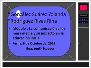 *González Suárez Yolanda
*Rodriguez Rivas Rina
• Módulo : La comunicación y los
  mass media y su impacto en la
  educación inicial.
• Fecha: 6 de Octubre del 2012
           Guayaquil- Ecuador
 