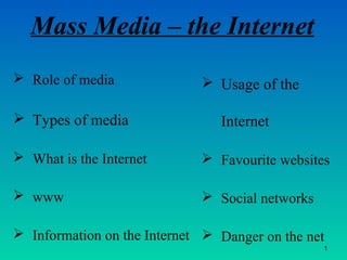 Mass Media – the Internet
 Role of media
 Types of media
 What is the Internet
 www
 Information on the Internet
 Usage of the
Internet
 Favourite websites
 Social networks
 Danger on the net
1
 