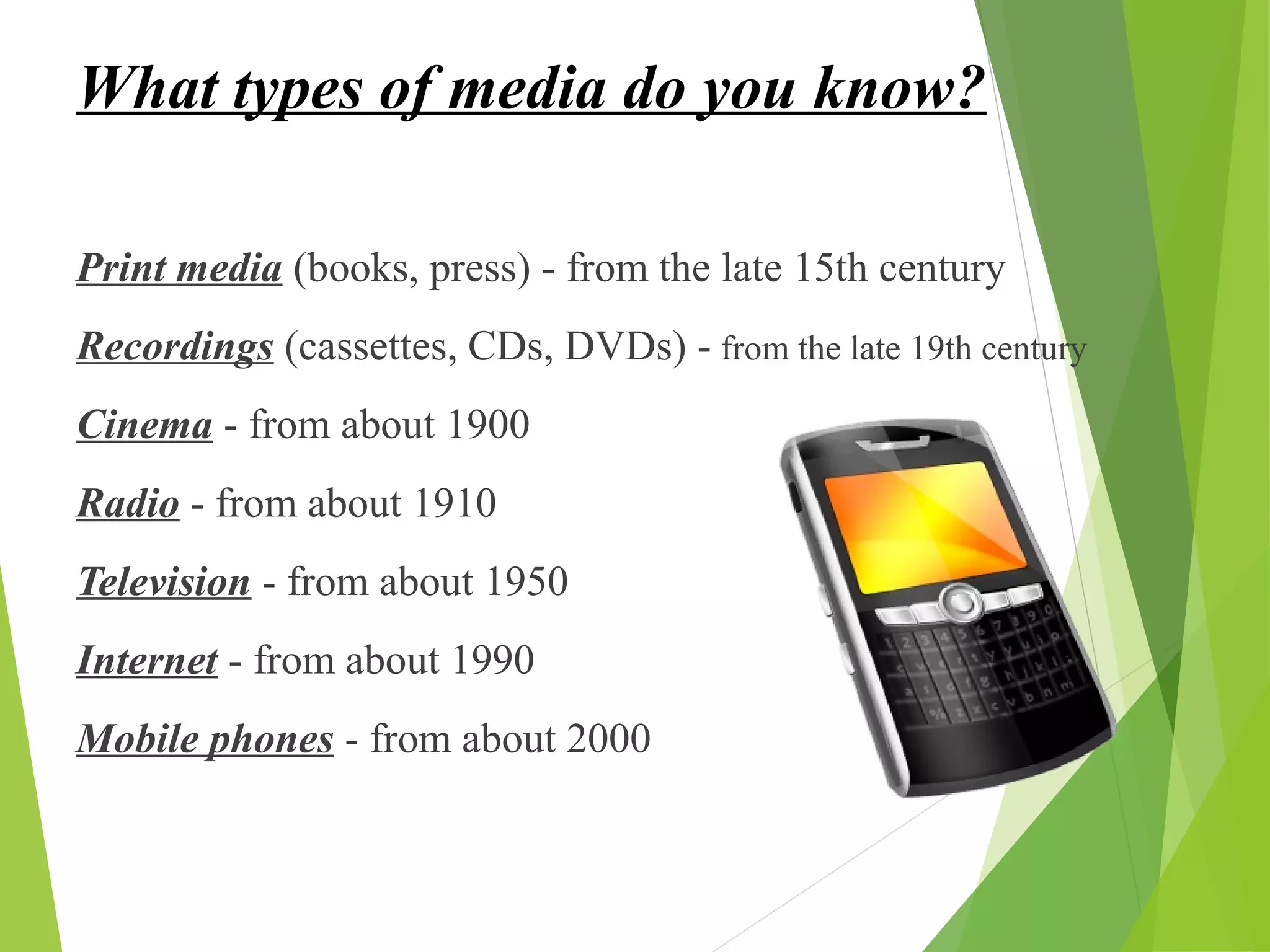 What types of media do you know?
Print media (books, press) - from the late 15th century
Recordings (cassettes, CDs, DVDs) - from the late 19th century
Cinema - from about 1900
Radio - from about 1910
Television - from about 1950
Internet - from about 1990
Mobile phones - from about 2000
 