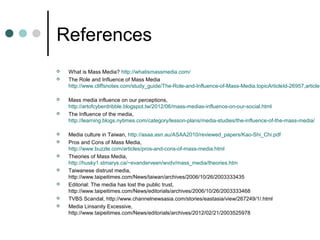 References
   What is Mass Media? http://whatismassmedia.com/
   The Role and Influence of Mass Media
    http://www.cliffsnotes.com/study_guide/The-Role-and-Influence-of-Mass-Media.topicArticleId-26957,articleI

   Mass media influence on our perceptions,
    http://artofcyberdribble.blogspot.tw/2012/06/mass-medias-influence-on-our-social.html
   The Influence of the media,
    http://learning.blogs.nytimes.com/category/lesson-plans/media-studies/the-influence-of-the-mass-media/

   Media culture in Taiwan, http://asaa.asn.au/ASAA2010/reviewed_papers/Kao-Shi_Chi.pdf
   Pros and Cons of Mass Media,
    http://www.buzzle.com/articles/pros-and-cons-of-mass-media.html
   Theories of Mass Media,
    http://husky1.stmarys.ca/~evanderveen/wvdv/mass_media/theories.htm
   Taiwanese distrust media,
    http://www.taipeitimes.com/News/taiwan/archives/2006/10/26/2003333435
   Editorial: The media has lost the public trust,
    http://www.taipeitimes.com/News/editorials/archives/2006/10/26/2003333468
   TVBS Scandal, http://www.channelnewsasia.com/stories/eastasia/view/267249/1/.html
   Media Linsanity Excessive,
    http://www.taipeitimes.com/News/editorials/archives/2012/02/21/2003525978
 