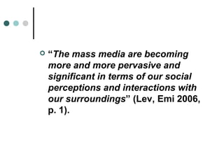    “The mass media are becoming
    more and more pervasive and
    significant in terms of our social
    perceptions and interactions with
    our surroundings” (Lev, Emi 2006,
    p. 1).
 