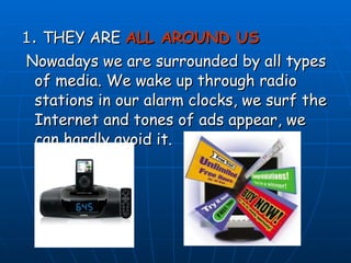 1.  THEY ARE  ALL AROUND US Nowadays we are surrounded by all types of media. We wake up through radio stations in our alarm clocks, we surf the Internet and tones of ads appear, we can hardly avoid it. 