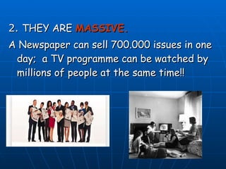 2.  THEY ARE  MASSIVE. A Newspaper can sell 700.000 issues in one day;  a TV programme can be watched by millions of people at the same time!! 