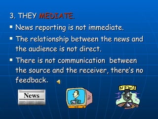 3. THEY  MEDIATE. News reporting is not immediate.  The relationship between the news and the audience is not direct. There is not communication  between the source and the receiver, there’s no feedback . 