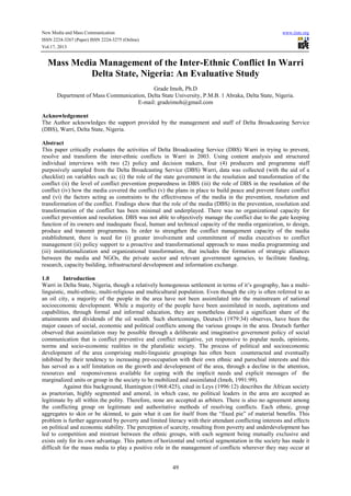 New Media and Mass Communication
ISSN 2224-3267 (Paper) ISSN 2224-3275 (Online)
Vol.17, 2013

www.iiste.org

Mass Media Management of the Inter-Ethnic Conflict In Warri
Delta State, Nigeria: An Evaluative Study
Grade Imoh, Ph.D
Department of Mass Communication, Delta State University, P.M.B. 1 Abraka, Delta State, Nigeria.
E-mail: gradeimoh@gmail.com
Acknowledgement
The Author acknowledges the support provided by the management and staff of Delta Broadcasting Service
(DBS), Warri, Delta State, Nigeria.
Abstract
This paper critically evaluates the activities of Delta Broadcasting Service (DBS) Warri in trying to prevent,
resolve and transform the inter-ethnic conflicts in Warri in 2003. Using content analysis and structured
individual interviews with two (2) policy and decision makers, four (4) producers and programme staff
purposively sampled from the Delta Broadcasting Service (DBS) Warri, data was collected (with the aid of a
checklist) on variables such as; (i) the role of the state government in the resolution and transformation of the
conflict (ii) the level of conflict prevention preparedness in DBS (iii) the role of DBS in the resolution of the
conflict (iv) how the media covered the conflict (v) the plans in place to build peace and prevent future conflict
and (vi) the factors acting as constraints to the effectiveness of the media in the prevention, resolution and
transformation of the conflict. Findings show that the role of the media (DBS) in the prevention, resolution and
transformation of the conflict has been minimal and underplayed. There was no organizational capacity for
conflict prevention and resolution. DBS was not able to objectively manage the conflict due to the gate keeping
function of its owners and inadequate fiscal, human and technical capacity of the media organization, to design,
produce and transmit programmes. In order to strengthen the conflict management capacity of the media
establishment, there is need for (i) greater involvement and commitment of media executives to conflict
management (ii) policy support to a proactive and transformational approach to mass media programming and
(iii) institutionalization and organizational transformation, that includes the formation of strategic alliances
between the media and NGOs, the private sector and relevant government agencies, to facilitate funding,
research, capacity building, infrastructural development and information exchange.
1.0
Introduction
Warri in Delta State, Nigeria, though a relatively homogenous settlement in terms of it’s geography, has a multilinguistic, multi-ethnic, multi-religious and multicultural population. Even though the city is often referred to as
an oil city, a majority of the people in the area have not been assimilated into the mainstream of national
socioeconomic development. While a majority of the people have been assimilated in needs, aspirations and
capabilities, through formal and informal education, they are nonetheless denied a significant share of the
attainments and dividends of the oil wealth. Such shortcomings, Deutsch (1979:34) observes, have been the
major causes of social, economic and political conflicts among the various groups in the area. Deutsch further
observed that assimilation may be possible through a deliberate and imaginative government policy of social
communication that is conflict preventive and conflict mitigative, yet responsive to popular needs, opinions,
norms and socio-economic realities in the pluralistic society. The process of political and socioeconomic
development of the area comprising multi-linguistic groupings has often been counteracted and eventually
inhibited by their tendency to increasing pre-occupation with their own ethnic and parochial interests and this
has served as a self limitation on the growth and development of the area, through a decline in the attention,
resources and responsiveness available for coping with the implicit needs and explicit messages of the
marginalized units or group in the society to be mobilized and assimilated (Imoh, 1991:99).
Against this background, Huntington (1968:425), cited in Leys (1996:12) describes the African society
as praetorian, highly segmented and amoral, in which case, no political leaders in the area are accepted as
legitimate by all within the polity. Therefore, none are accepted as arbiters. There is also no agreement among
the conflicting group on legitimate and authoritative methods of resolving conflicts. Each ethnic, group
aggregates to skin or be skinned, to gain what it can for itself from the “fixed pie” of material benefits. This
problem is further aggravated by poverty and limited literacy with their attendant conflicting interests and effects
on political and economic stability. The perception of scarcity, resulting from poverty and underdevelopment has
led to competition and mistrust between the ethnic groups, with each segment being mutually exclusive and
exists only for its own advantage. This pattern of horizontal and vertical segmentation in the society has made it
difficult for the mass media to play a positive role in the management of conflicts wherever they may occur at

49

 