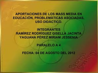 APORTACIONES DE LOS MASS MEDIA EN
EDUCACIÒN, PROBLEMÀTICAS ASOCIADAS,
           USO DIDÀCTICO.

           INTEGRANTES
 RAMÌREZ RODRÌGUEZ GISELLA JACINTA
   YAGUANA PÈREZ MIRIAM JESSENIA

           PARALELO A 4

    FECHA: 04 DE AGOSTO DEL 2012
 