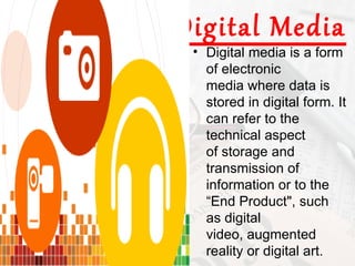 Digital Media
 • Digital media is a form
   of electronic
   media where data is
   stored in digital form. It
   can refer to the
   technical aspect
   of storage and
   transmission of
   information or to the
   “End Product", such
   as digital
   video, augmented
   reality or digital art.
 