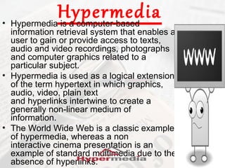 Hypermedia
• Hypermedia is a computer-based
  information retrieval system that enables a
  user to gain or provide access to texts,
  audio and video recordings, photographs
  and computer graphics related to a
  particular subject.
• Hypermedia is used as a logical extension
  of the term hypertext in which graphics,
  audio, video, plain text
  and hyperlinks intertwine to create a
  generally non-linear medium of
  information.
• The World Wide Web is a classic example
  of hypermedia, whereas a non
  interactive cinema presentation is an
  example of standard multimedia due to the
  absence of hyperlinks.
 