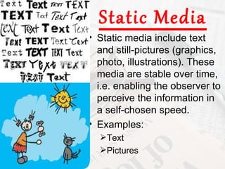 Static Media
• Static media include text
  and still-pictures (graphics,
  photo, illustrations). These
  media are stable over time,
  i.e. enabling the observer to
  perceive the information in
  a self-chosen speed.
• Examples:
  Text
  Pictures
 