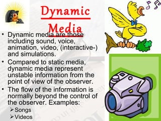 Dynamic
             Media
• Dynamic media are those
  including sound, voice,
  animation, video, (interactive-)
  and simulations.
• Compared to static media,
  dynamic media represent
  unstable information from the
  point of view of the observer.
• The flow of the information is
  normally beyond the control of
  the observer. Examples:
   Songs
   Videos
 