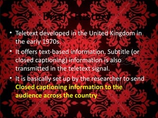 Brief History
• Teletext developed in the United Kingdom in
  the early 1970s.
• It offers text-based information. Subtitle (or
  closed captioning) information is also
  transmitted in the teletext signal.
• It is basically set up by the researcher to send
  Closed captioning information to the
  audience across the country .
 