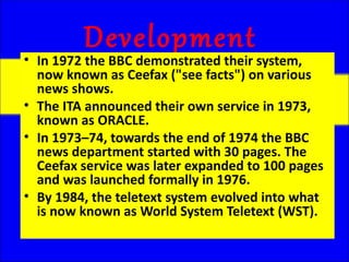 Development
• In 1972 the BBC demonstrated their system,
  now known as Ceefax ("see facts") on various
  news shows.
• The ITA announced their own service in 1973,
  known as ORACLE.
• In 1973–74, towards the end of 1974 the BBC
  news department started with 30 pages. The
  Ceefax service was later expanded to 100 pages
  and was launched formally in 1976.
• By 1984, the teletext system evolved into what
  is now known as World System Teletext (WST).
 