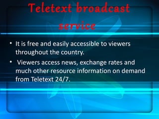 Teletext broadcast
            service
• It is free and easily accessible to viewers
  throughout the country.
• Viewers access news, exchange rates and
  much other resource information on demand
  from Teletext 24/7.
 