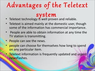 Advantages of the Teletext
                    system and reliable.
• Teletext technology is well proven
• Teletext is aimed mainly at the domestic user, though
  some of the information has commercial importance.
• People are able to obtain information at any time the
  TV station is transmitting.
• People can see the news.
• people can choose for themselves how long to spend
  on any particular item.
• Teletext information is frequently updated and urgent
  newsflashes.
 
