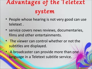 Advantages of the Teletext
        system
• People whose hearing is not very good can use
  teletext .
• service covers news reviews, documentaries,
  films and other entertainments.
• The viewer can control whether or not the
  subtitles are displayed.
• A broadcaster can provide more than one
  language in a Teletext subtitle service.
 