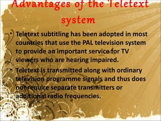 Advantages of the Teletext
        system
• Teletext subtitling has been adopted in most
  countries that use the PAL television system
  to provide an important service for TV
  viewers who are hearing impaired.
• Teletext is transmitted along with ordinary
  television programme signals and thus does
  not require separate transmitters or
  additional radio frequencies.
 