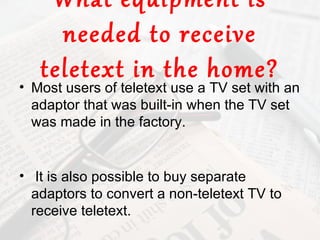 What equipment is
     needed to receive
   teletext in the home?
• Most users of teletext use a TV set with an
  adaptor that was built-in when the TV set
  was made in the factory.


• It is also possible to buy separate
  adaptors to convert a non-teletext TV to
  receive teletext.
 