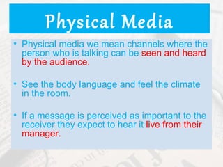Physical Media
• Physical media we mean channels where the
  person who is talking can be seen and heard
  by the audience.

• See the body language and feel the climate
  in the room.

• If a message is perceived as important to the
  receiver they expect to hear it live from their
  manager.
 