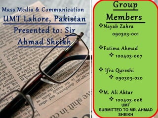 Mass Media & Communication
                                 Group
UMT Lahore, Pakistan            Members
                             Nayab Zahra
  Presented to: Sir              090303-001
   Ahmad Sheikh
                             Fatima Ahmad
                                 100403-007

                              Ifra Qureshi
                                  090303-020

                             M. Ali Aktar
                                 100403-006
                                      UMT
                             SUBMITTED TO MR. AHMAD
                                     SHEIKH
 